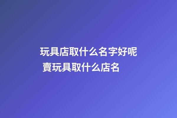 玩具店取什么名字好呢 賣玩具取什么店名-第1張-店鋪起名-玄機派